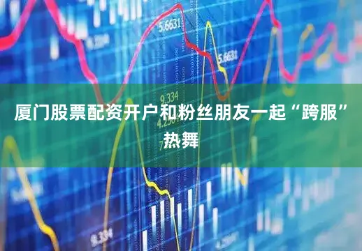 厦门股票配资开户和粉丝朋友一起“跨服”热舞
