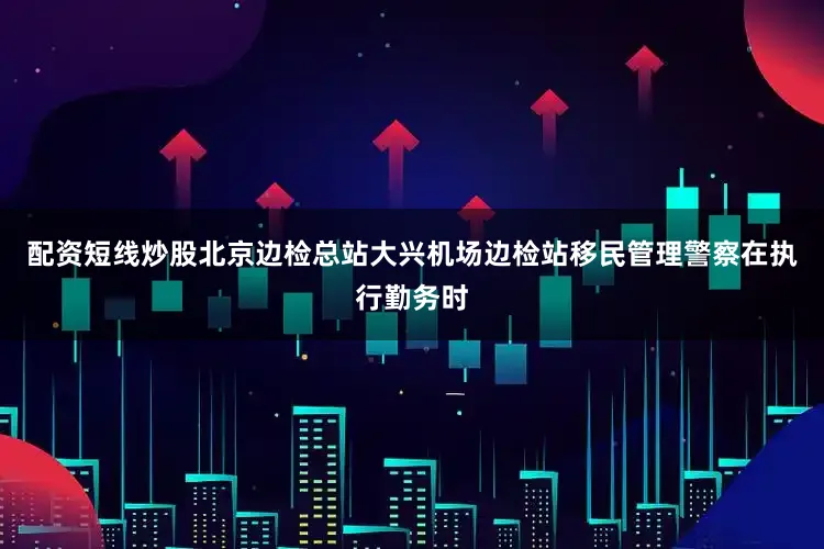 配资短线炒股北京边检总站大兴机场边检站移民管理警察在执行勤务时