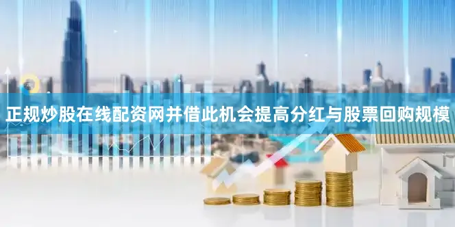 正规炒股在线配资网并借此机会提高分红与股票回购规模