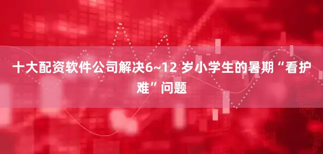 十大配资软件公司解决6~12 岁小学生的暑期“看护难”问题