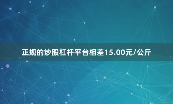 正规的炒股杠杆平台相差15.00元/公斤