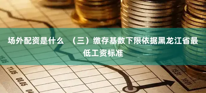 场外配资是什么  （三）缴存基数下限依据黑龙江省最低工资标准